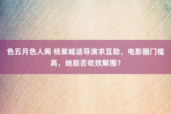 色五月色人阁 杨紫喊话导演求互助，电影圈门槛高，她能否收效解围？