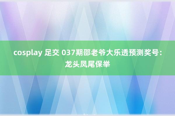 cosplay 足交 037期邵老爷大乐透预测奖号：龙头凤尾保举